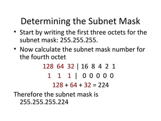 Determining the Subnet Mask 
• Start by writing the first three octets for the 
subnet mask: 255.255.255. 
• Now calculate the subnet mask number for 
the fourth octet 
128 64 32 | 16 8 4 2 1 
1 1 1 | 0 0 0 0 0 
128 + 64 + 32 = 224 
Therefore the subnet mask is 
255.255.255.224 
 