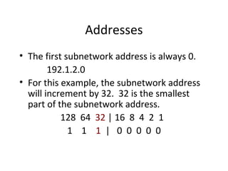 Addresses 
• The first subnetwork address is always 0. 
192.1.2.0 
• For this example, the subnetwork address 
will increment by 32. 32 is the smallest 
part of the subnetwork address. 
128 64 32 | 16 8 4 2 1 
1 1 1 | 0 0 0 0 0 
 