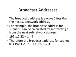 Broadcast Addresses 
• The broadcast address is always 1 less than 
the next subnetwork address. 
• For example, the broadcast address for 
subnet 0 can be calculated by subtracting 1 
from the next subnetwork address. 
• 192.1.2.32 – 1 = ? 
• Therefore the broadcast address for subnet 
0 is 192.1.2.32 – 1 = 192.1.2.31 
 