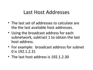 Last Host Addresses 
• The last set of addresses to calculate are 
the the last available host addresses. 
• Using the broadcast address for each 
subnetwork, subtract 1 to obtain the last 
host address. 
• For example: broadcast address for subnet 
0 is 192.1.2.31 
• The last host address is 192.1.2.30 
 