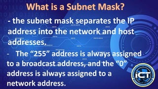 - the subnet mask separates the IP
address into the network and host
addresses.
- The “255” address is always assigned
to a broadcast address, and the “0”
address is always assigned to a
network address.
 