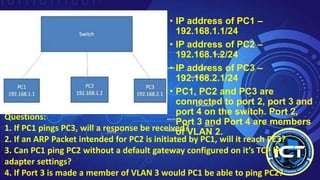 • IP address of PC1 –
192.168.1.1/24
• IP address of PC2 –
192.168.1.2/24
• IP address of PC3 –
192.168.2.1/24
• PC1, PC2 and PC3 are
connected to port 2, port 3 and
port 4 on the switch. Port 2,
Port 3 and Port 4 are members
of VLAN 2.
Questions:
1. If PC1 pings PC3, will a response be received?
2. If an ARP Packet intended for PC2 is initiated by PC1, will it reach PC3?
3. Can PC1 ping PC2 without a default gateway configured on it’s TCP IP
adapter settings?
4. If Port 3 is made a member of VLAN 3 would PC1 be able to ping PC2?
 