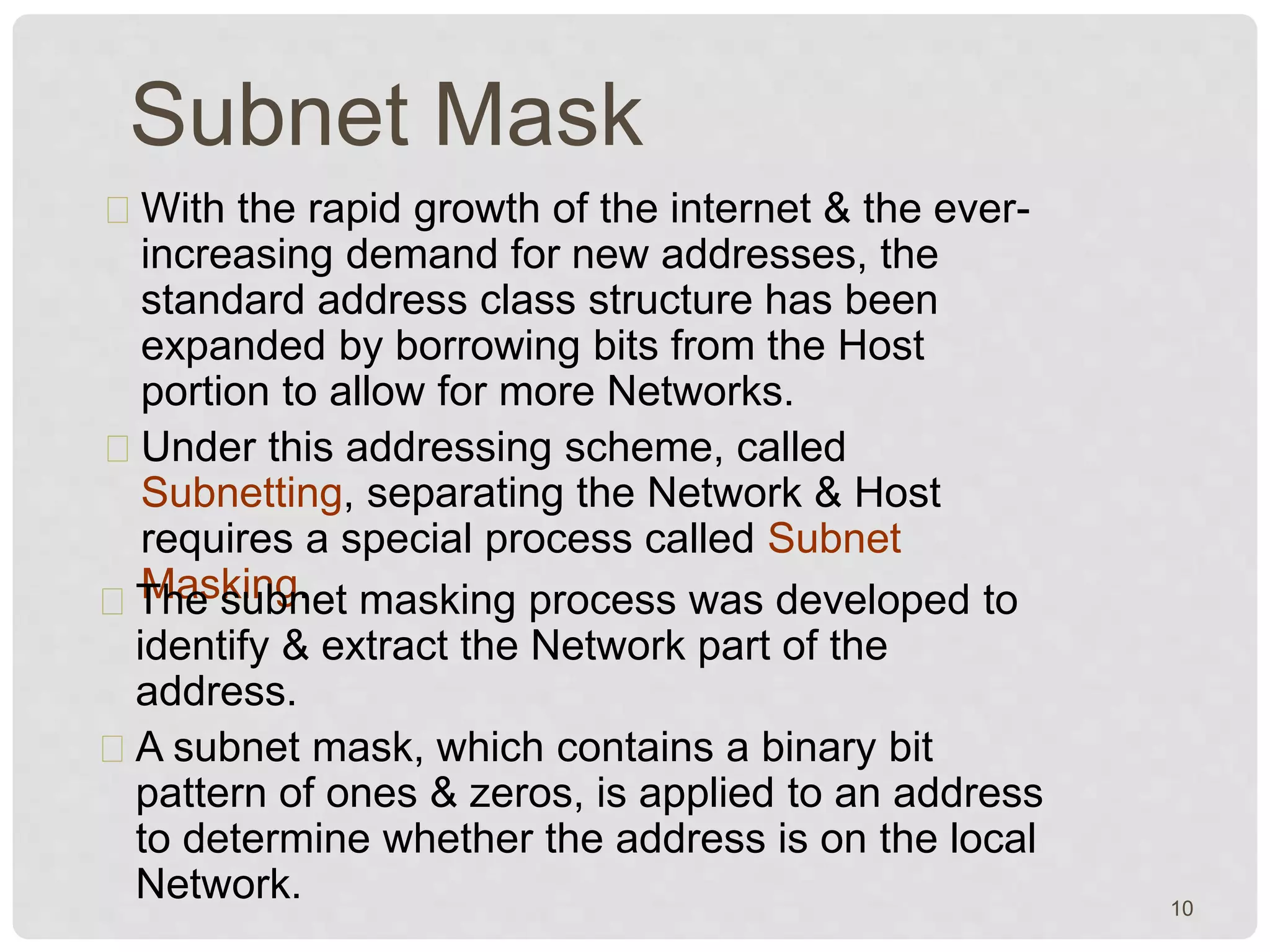 Subnet Mask 
With the rapid growth of the internet & the ever-increasing 
demand for new addresses, the 
standard address class structure has been 
expanded by borrowing bits from the Host 
portion to allow for more Networks. 
Under this addressing scheme, called 
Subnetting, separating the Network & Host 
requires a special process called Subnet 
TMhaes skuinbgn.et masking process was developed to 
identify & extract the Network part of the 
address. 
A subnet mask, which contains a binary bit 
pattern of ones & zeros, is applied to an address 
to determine whether the address is on the local 
Network. 
10 
 
