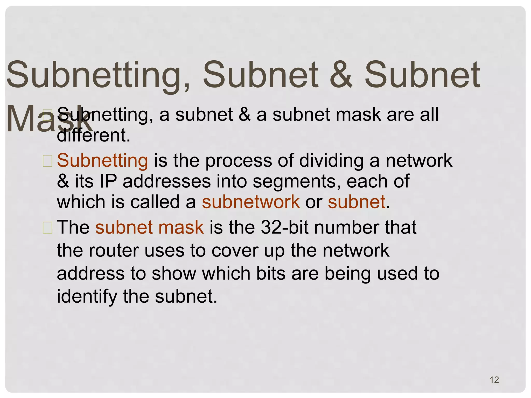 Subnetting, Subnet & Subnet 
MasSukbnetting, a subnet & a subnet mask are all 
different. 
Subnetting is the process of dividing a network 
& its IP addresses into segments, each of 
which is called a subnetwork or subnet. 
The subnet mask is the 32-bit number that 
the router uses to cover up the network 
address to show which bits are being used to 
identify the subnet. 
12 
 