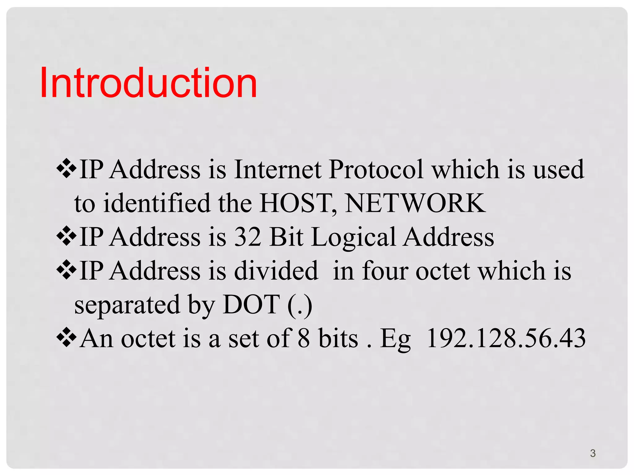Introduction 
IP Address is Internet Protocol which is used 
to identified the HOST, NETWORK 
IP Address is 32 Bit Logical Address 
IP Address is divided in four octet which is 
separated by DOT (.) 
An octet is a set of 8 bits . Eg 192.128.56.43 
3 
 