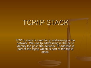 TCP/IP STACKTCP/IP STACK
TCP ip stack is used for ip addressing in theTCP ip stack is used for ip addressing in the
network. We use Ip addressing in the pc tonetwork. We use Ip addressing in the pc to
identify the pc in the network. IP address isidentify the pc in the network. IP address is
part of the tcp/ip which is part of the tcp ippart of the tcp/ip which is part of the tcp ip
stack.stack.
 