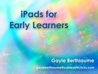 iPads for
Early Learners
Gayle Berthiaume
gayleberthiaume@suddenlyitclicks.com
 