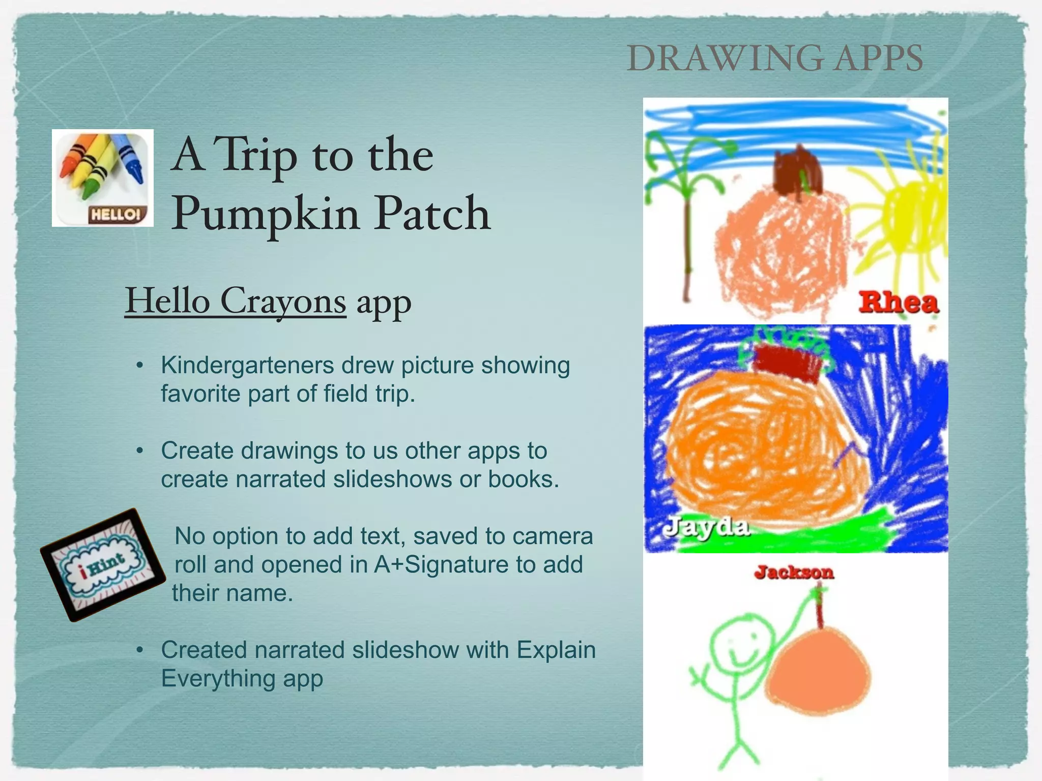 DRAWING APPS

Draw a Picture that
Begins with a .......!
(art and literacy)#
!
!

Hello Crayons app!
!
• Simple drawing apps - draw
with crayons, marker, paint,
pencils
• Includes a paint bucket fill
option
• Can open and save images
from and to camera roll
• Shop includes additional in
app features and coloring
pages for purchase

 