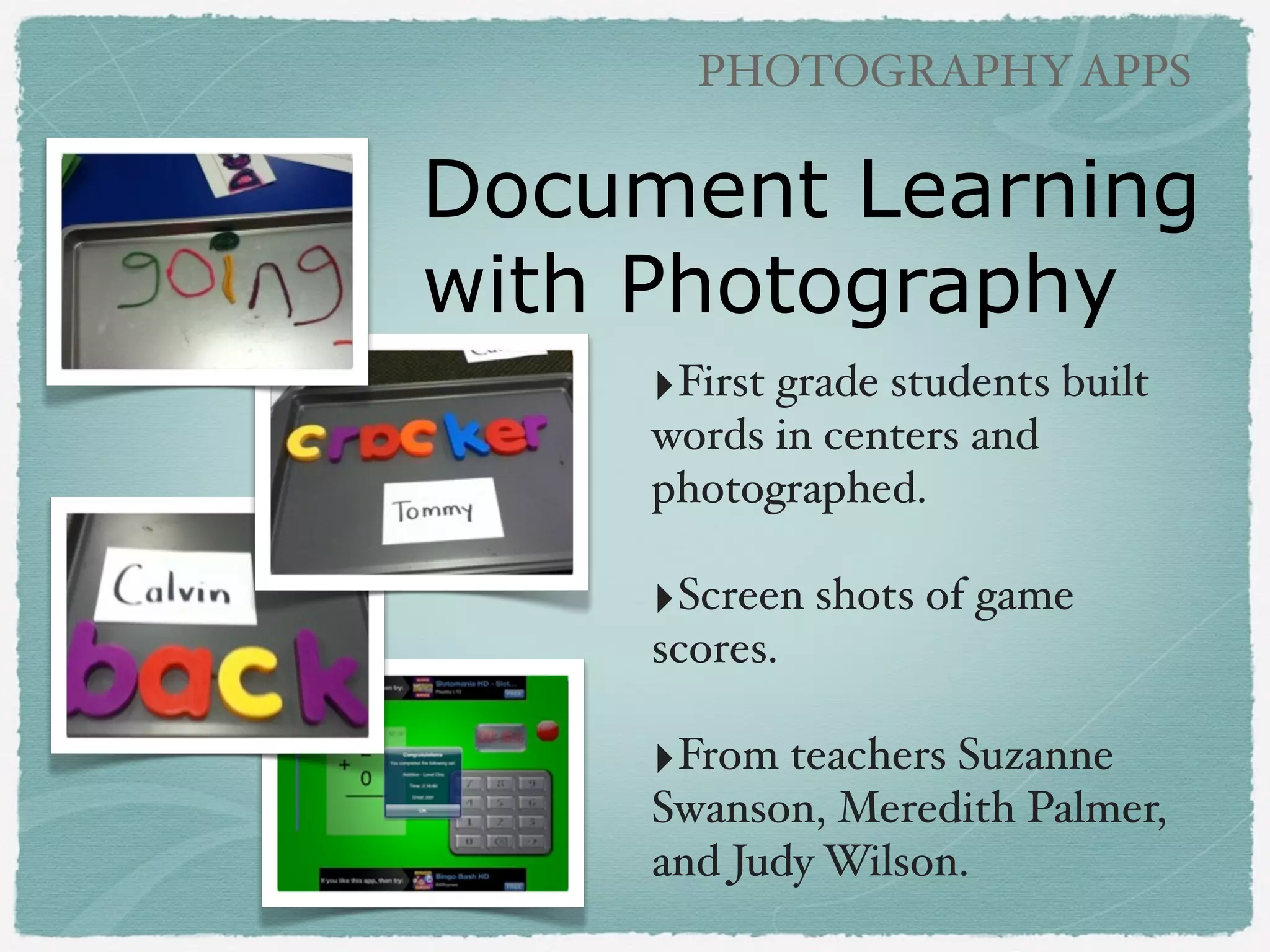 PHOTOGRAPHY APPS

Photography Ideas
‣Literacy: colors, shapes, ABCs,
vocabulary words!
!

‣Writing: sequence, creative writing!
!

‣Science: experiments, simple
machines, clouds, weather, leaves!
!

‣Math: real life problem solving!
!

‣Social Studies: ﬁeld trips to
locations, community!
!

‣World Languages: vocabulary

 