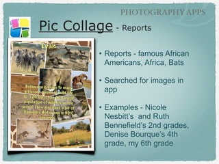 GRAPHIC TEXT APPS

Pic Collage - Reports
!

• Reports - famous African
Americans, Africa, Bats,
Climate
!

• Searched for images in app
!

• Examples - Nicole Nesbitt’s
and Ruth Bennefield’s 2nd
grades, Denise Bourque’s 4th
grade, Gwen Sullivan’s 8th
grade

 
