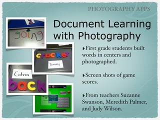 PHOTOGRAPHY APPS

Photography Ideas
‣Literacy: colors, shapes, ABCs,
vocabulary words!
!

‣Writing: sequence, creative writing!
!

‣Science: experiments, simple
machines, clouds, weather, leaves!
!

‣Math: real life problem solving!
!

‣Social Studies: ﬁeld trips to
locations, community!
!

‣World Languages: vocabulary

 