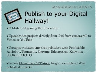 MANAGEMENT/HINTS

Publish to your Digital
Hallway!
‣Publish to blog using Wordpress app.!
!

‣Upload video projects directly from iPad from camera roll to
Vimeo or YouTube !
!

‣Use apps with accounts that publish to web: Fotobabble,
Audioboo, Toontastic, Showme, Educreation, Knowmia,
SPOKEnPHOTO!
!

‣See my Elementary APPtitude blog for examples of iPad
published projects!

 