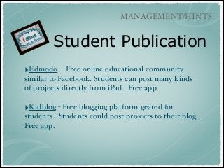 MANAGEMENT/HINTS

Student Publication
‣Edmodo

- Free online educational community
similar to Facebook. Students can post many kinds
of projects directly from iPad. Free app.!
!

‣Kidblog - Free blogging platform geared for
students. Students could post projects to their blog.
Free app.

 