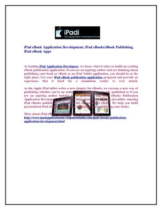 iPad eBook Application Development, iPad eBooks/iBook Publishing,
iPad eBook Apps


As leading iPad Application Developers, we know what it takes to build an exciting
eBook publication application. If you are an aspiring author and are thinking about
publishing your book or eBook as an iPad Tablet application, you should be at the
right place. Get your iPad eBook publication application prepared and provide an
experience that is hard for a standalone reader to ever match.

As the Apple iPad tablet writes a new chapter for eBooks, we recreate a new way of
publishing whether you're an author and your book is already published or if you
are an aspiring author looking for a publisher. Our iPad eBooks Publication
Application Developers at iPadi have been groomed to develop incredibly amazing
iPad eBooks publishing Applications for our publisher clients. We help you build
personalized iPad eBooks Publication Applications for publishing your books.

More about iPad eBook Application Development Visit:
http://www.ipadapplicationdevelopmentindia.com/ipad-ebooks-publication-
application-development.html
 