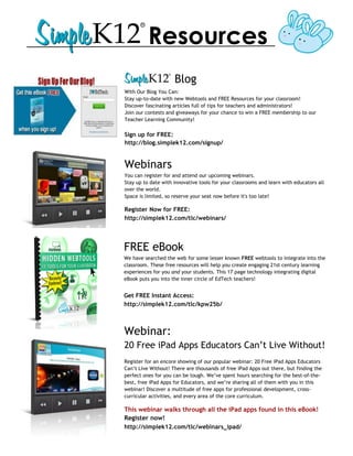Resources
                     Blog
With Our Blog You Can:
Stay up-to-date with new Webtools and FREE Resources for your classroom!
Discover fascinating articles full of tips for teachers and administrators!
Join our contests and giveaways for your chance to win a FREE membership to our
Teacher Learning Community!

Sign up for FREE:
http://blog.simplek12.com/signup/


Webinars
You can register for and attend our upcoming webinars.
Stay up to date with innovative tools for your classrooms and learn with educators all
over the world.
Space is limited, so reserve your seat now before it's too late!

Register Now for FREE:
http://simplek12.com/tlc/webinars/




FREE eBook
We have searched the web for some lesser known FREE webtools to integrate into the
classroom. These free resources will help you create engaging 21st century learning
experiences for you and your students. This 17 page technology integrating digital
eBook puts you into the inner circle of EdTech teachers!


Get FREE Instant Access:
http://simplek12.com/tlc/kpw25b/



Webinar:
20 Free iPad Apps Educators Can’t Live Without!
Register for an encore showing of our popular webinar: 20 Free iPad Apps Educators
Can’t Live Without! There are thousands of free iPad Apps out there, but finding the
perfect ones for you can be tough. We’ve spent hours searching for the best-of-the-
best, free iPad Apps for Educators, and we’re sharing all of them with you in this
webinar! Discover a multitude of free apps for professional development, cross-
curricular activities, and every area of the core curriculum.

This webinar walks through all the iPad apps found in this eBook!
Register now!
http://simplek12.com/tlc/webinars_ipad/
 