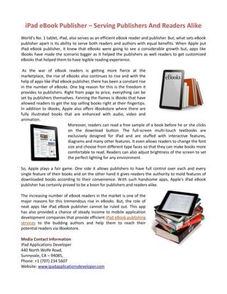 iPad eBook Publisher – Serving Publishers And Readers Alike
World's No. 1 tablet, iPad, also serves as an efficient eBook reader and publisher. But, what sets eBook
publisher apart is its ability to serve both readers and authors with equal benefits. When Apple put
iPad eBook publisher, it knew that eBooks were going to see a considerable growth but, apps like
iBooks have made the scenario bigger as it helped the publishers as well readers to get customized
eBooks that helped them to have legible reading experience.

 As the war of eBook readers is getting more fierce at the
marketplace, the rise of eBooks also continues to rise and with the
help of apps like iPad eBook publisher, there has been a constant rise
in the number of eBooks. One big reason for this is the freedom it
provides to publishers. Right from page to price, everything can be
set by publishers themselves. Fanning the flames is iBooks that have
allowed readers to get the top selling books right at their fingertips.
In addition to iBooks, Apple also offers iBookstore where there are
fully illustrated books that are enhanced with audio, video and
animation.
                          Moreover, readers can read a free sample of a book before he or she clicks
                          on the download button. The full-screen multi-touch textbooks are
                          exclusively designed for iPad and are stuffed with interactive features,
                          diagrams and many other features. It even allows readers to change the font
                          size and choose from different type faces so that they can make books more
                          comfortable to read. Readers can also adjust brightness of the screen to set
                          the perfect lighting for any environment.

So, Apple plays a fair game. One side it allows publishers to have full control over each and every
single feature of their books and on the other hand it gives readers the authority to mold features of
downloaded books according to their convenience. With such handsome apps, Apple's iPad eBook
publisher has certainly proved to be a boon for publishers and readers alike.

The increasing number of eBook readers in the market is one of the
major reasons for this tremendous rise in eBooks. But, the role of
neat apps like iPad eBook publisher cannot be ruled out. This app
has also provided a chance of steady income to mobile application
development companies that provide efficient iPad eBook publishing
services to the budding authors and help them to reach their
potential readers via iBookstore.

Media Contact Information
iPad Applications Developer
440 North Wolfe Road,
Sunnyvale, CA – 94085,
Phone: +1 (707) 234 5607
Website: www.ipadapplicationsdeveloper.com
 