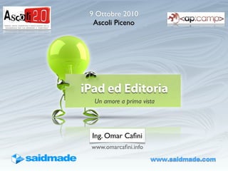 9 Ottobre 2010
  Ascoli Piceno




iPad ed Editoria
   Un amore a prima vista




  Ing. Omar Caﬁni
  www.omarcaﬁni.info
                       www.saidmade.com
 