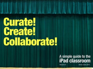 Curate!
Create!
Collaborate!
A simple guide to the
iPad classroom
Simon Jones 2013Version1.0
 
