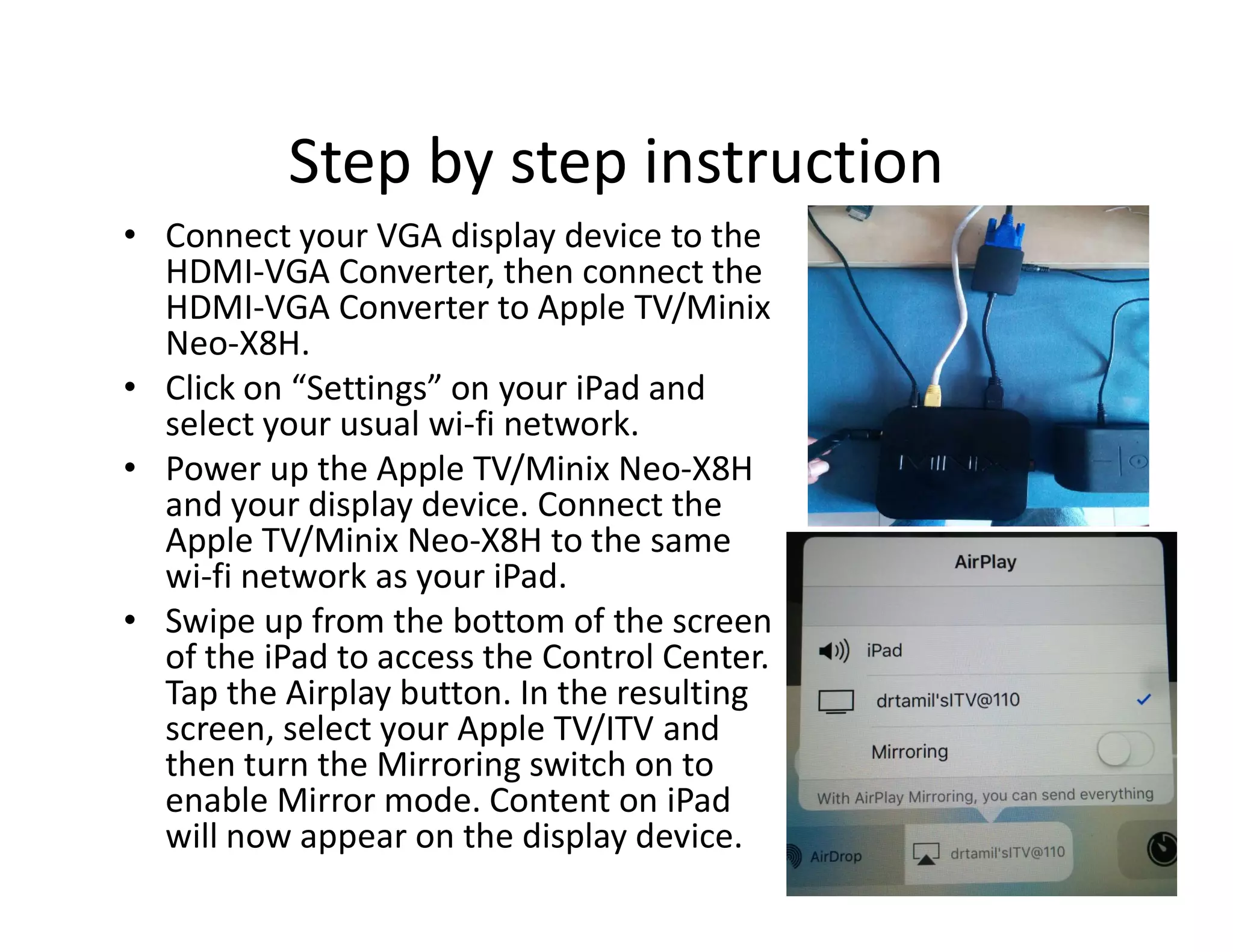 Step by step instruction
• Connect your VGA display device to the
HDMI-VGA Converter, then connect the
HDMI-VGA Converter to Apple TV/Minix
Neo-X8H.
• Click on “Settings” on your iPad and
select your usual wi-fi network.
• Power up the Apple TV/Minix Neo-X8H• Power up the Apple TV/Minix Neo-X8H
and your display device. Connect the
Apple TV/Minix Neo-X8H to the same
wi-fi network as your iPad.
• Swipe up from the bottom of the screen
of the iPad to access the Control Center.
Tap the Airplay button. In the resulting
screen, select your Apple TV/ITV and
then turn the Mirroring switch on to
enable Mirror mode. Content on iPad
will now appear on the display device.
 
