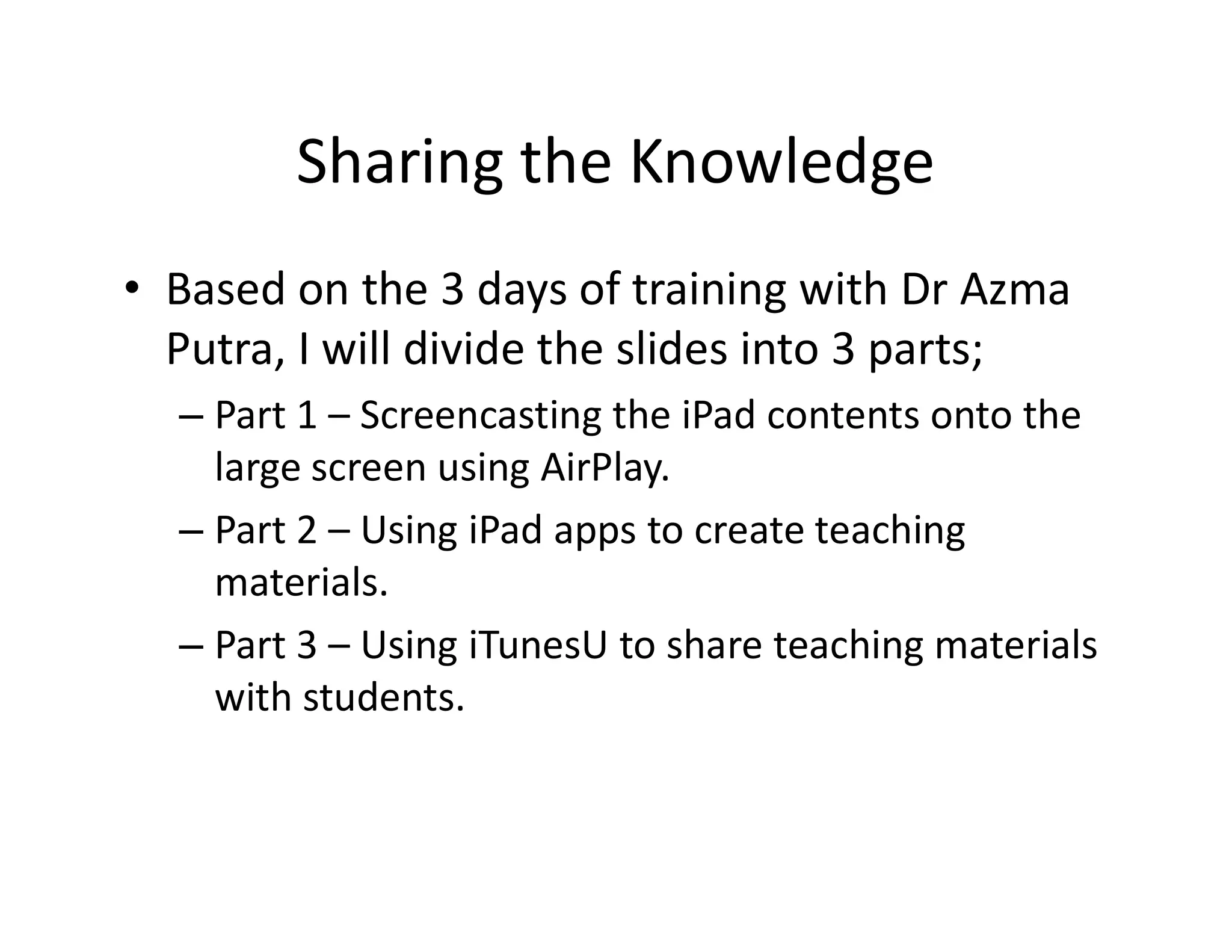 Sharing the Knowledge
• Based on the 3 days of training with Dr Azma
Putra, I will divide the slides into 3 parts;
– Part 1 – Screencasting the iPad contents onto the
large screen using AirPlay.large screen using AirPlay.
– Part 2 – Using iPad apps to create teaching
materials.
– Part 3 – Using iTunesU to share teaching materials
with students.
 