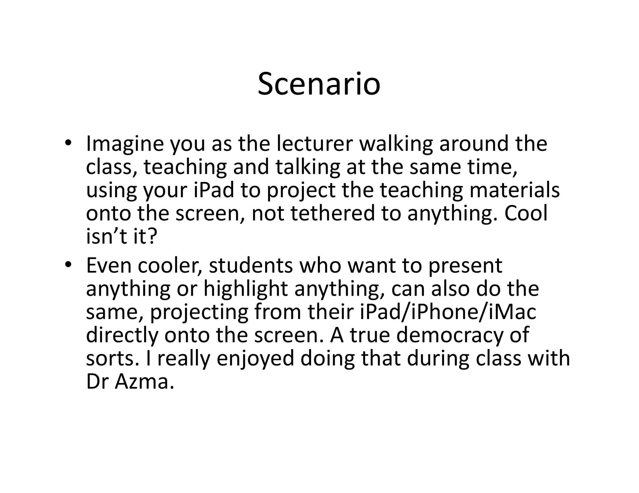 Scenario
• Imagine you as the lecturer walking around the
class, teaching and talking at the same time,
using your iPad to project the teaching materials
onto the screen, not tethered to anything. Cool
isn’t it?isn’t it?
• Even cooler, students who want to present
anything or highlight anything, can also do the
same, projecting from their iPad/iPhone/iMac
directly onto the screen. A true democracy of
sorts. I really enjoyed doing that during class with
Dr Azma.
 