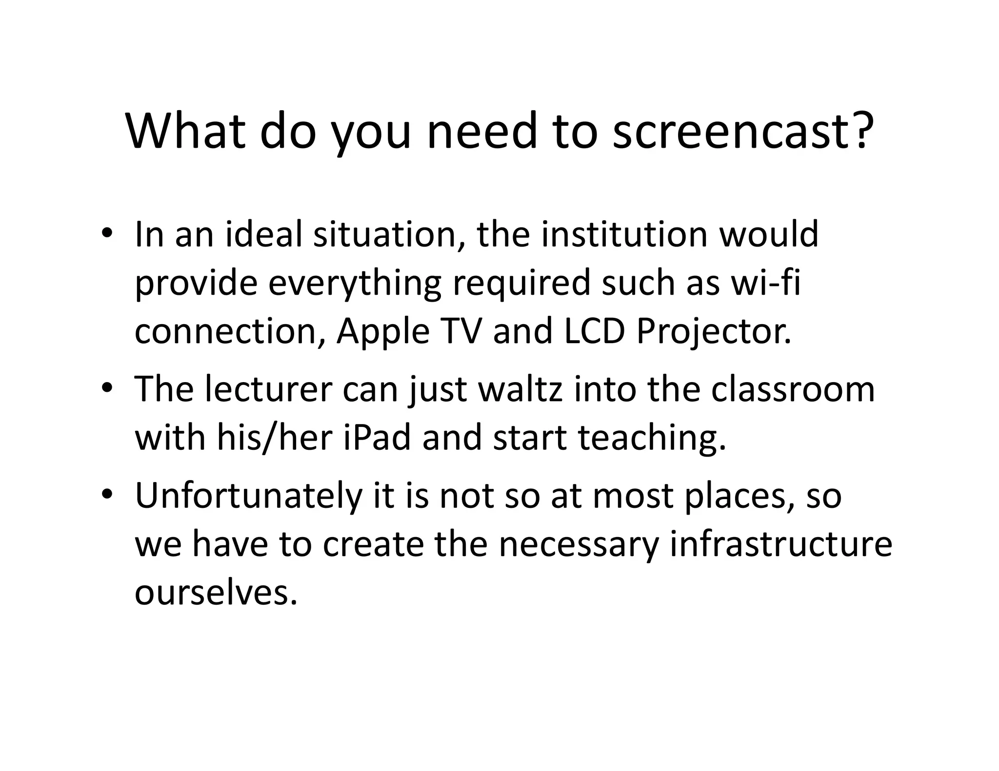 What do you need to screencast?
• In an ideal situation, the institution would
provide everything required such as wi-fi
connection, Apple TV and LCD Projector.
• The lecturer can just waltz into the classroom• The lecturer can just waltz into the classroom
with his/her iPad and start teaching.
• Unfortunately it is not so at most places, so
we have to create the necessary infrastructure
ourselves.
 