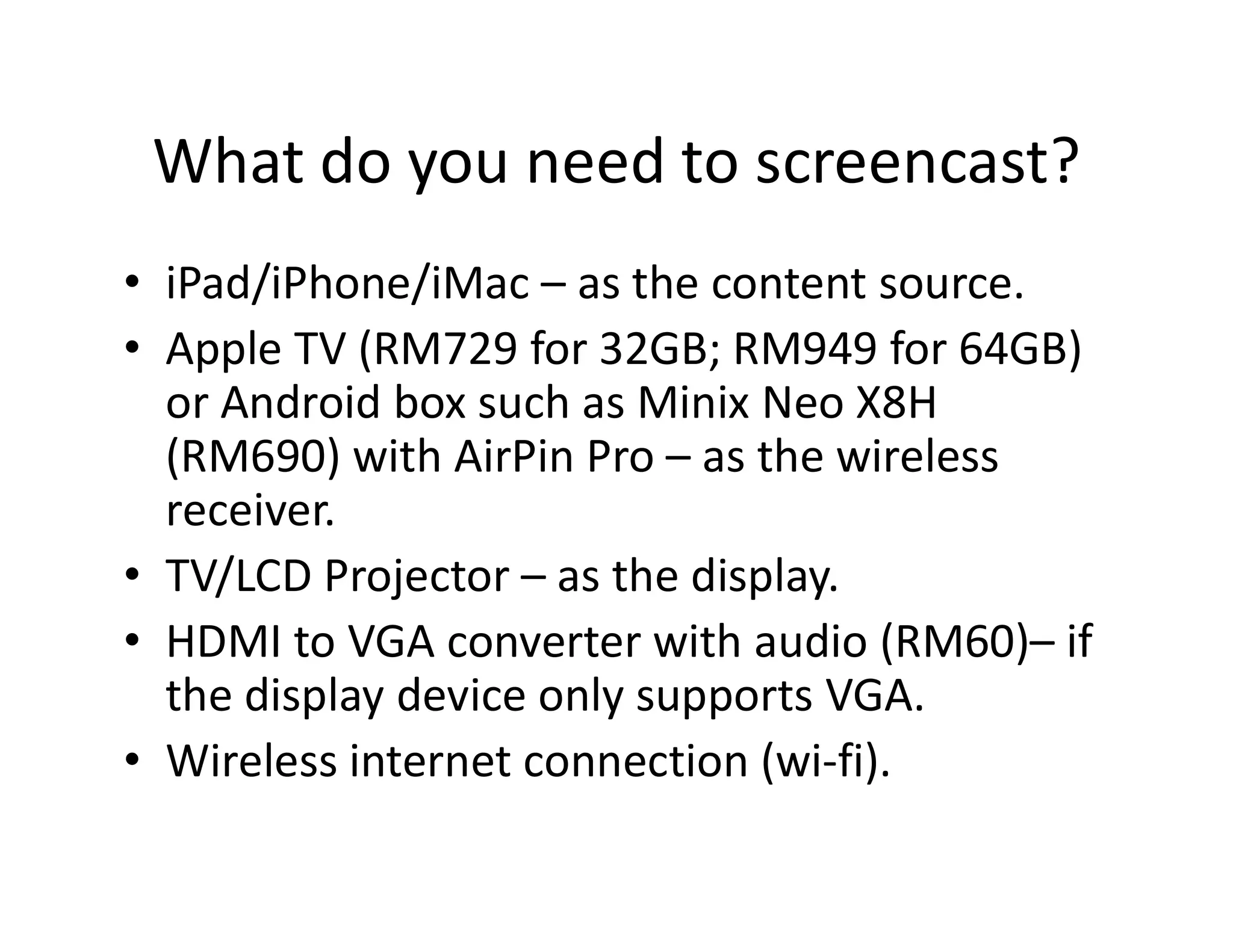 What do you need to screencast?
• iPad/iPhone/iMac – as the content source.
• Apple TV (RM729 for 32GB; RM949 for 64GB)
or Android box such as Minix Neo X8H
(RM690) with AirPin Pro – as the wireless(RM690) with AirPin Pro – as the wireless
receiver.
• TV/LCD Projector – as the display.
• HDMI to VGA converter with audio (RM60)– if
the display device only supports VGA.
• Wireless internet connection (wi-fi).
 
