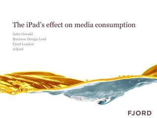 The iPad’s effect on media consumption
John Oswald
Business Design Lead
Fjord London
@fjord
 