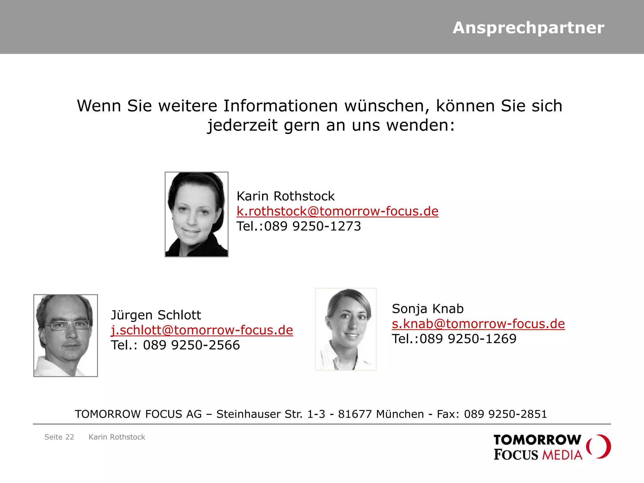 Ansprechpartner
Seite 22 Karin Rothstock
TOMORROW FOCUS AG – Steinhauser Str. 1-3 - 81677 München - Fax: 089 9250-2851
Wenn Sie weitere Informationen wünschen, können Sie sich
jederzeit gern an uns wenden:
Karin Rothstock
k.rothstock@tomorrow-focus.de
Tel.:089 9250-1273
Jürgen Schlott
j.schlott@tomorrow-focus.de
Tel.: 089 9250-2566
Sonja Knab
s.knab@tomorrow-focus.de
Tel.:089 9250-1269
 