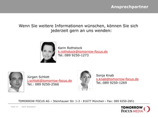 Ansprechpartner
Seite 22 Karin Rothstock
TOMORROW FOCUS AG – Steinhauser Str. 1-3 - 81677 München - Fax: 089 9250-2851
Wenn Sie weitere Informationen wünschen, können Sie sich
jederzeit gern an uns wenden:
Karin Rothstock
k.rothstock@tomorrow-focus.de
Tel.:089 9250-1273
Jürgen Schlott
j.schlott@tomorrow-focus.de
Tel.: 089 9250-2566
Sonja Knab
s.knab@tomorrow-focus.de
Tel.:089 9250-1269
 