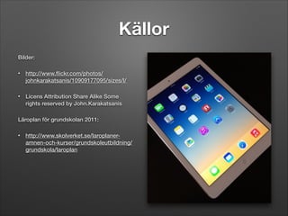 Källor
Bilder:
•

http://www.ﬂickr.com/photos/
johnkarakatsanis/10909177095/sizes/l/

•

Licens Attribution Share Alike Some
rights reserved by John.Karakatsanis

Läroplan för grundskolan 2011:
•

http://www.skolverket.se/laroplaneramnen-och-kurser/grundskoleutbildning/
grundskola/laroplan

 
