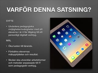 VARFÖR DENNA SATSNING?
SYFTE
•

Utvärdera pedagogiska
möjligheter/svårigheter med att
eleverna i år 4 får tillgång till ett
personligt digitalt verktyg.

MÅL
•

Öka lusten till lärande.

•

Förbättra elevernas
måluppfyllelse och resultat.

•

Skolan ska utvecklar arbetsformer
och metoder anpassade till IT
som pedagogiskt verktyg.

 