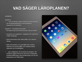 VAD SÄGER LÄROPLANEN?
EXEMPEL

!

Kapitel 2:
•
kan använda modern teknik som ett verktyg
för kunskapssökande, kommunikation,
skapande och lärande

!

Kapitel 3 - Kursplanernas syfte:
• formulera sig och kommunicera i tal och skrift,

!

•

använda och analysera…begrepp och samband
mellan begrepp,

!
•

söka information från olika källor och värdera
dessa.

!
•

!
•

söka information om samhället från medier,
Internet och andra källor och värdera deras
relevans och trovärdighet,
… ges möjligheter att utveckla kunskaper i att
använda digital teknik för att kunna undersöka
problemställningar, göra beräkningar och för att
presentera och tolka data.

 