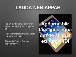 LADDA NER APPAR

För att ladda ner appar behöver
eleven ha tillgång till ett Apple
ID.
Vi önskar att föräldrarna skapar
detta under kvällen.
Alternativ lösning ﬁnns om
någon inte vill.

Apparna blir
familjens egna
om de skapar
ett Apple ID!

 