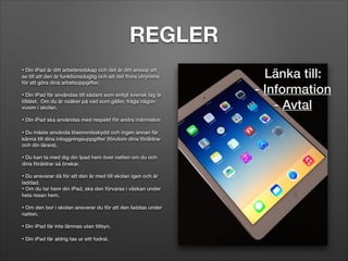 REGLER
• Din iPad är ditt arbetsredskap och det är ditt ansvar att
se till att den är funktionsduglig och att det ﬁnns utrymme
för att göra dina arbetsuppgifter.   	


!

• Din iPad får användas till sådant som enligt svensk lag är
tillåtet.  Om du är osäker på vad som gäller, fråga någon
vuxen i skolan.	


!
• Din iPad ska användas med respekt för andra människor. 	

!
• Du måste använda lösenordsskydd och ingen annan får
känna till dina inloggningsuppgifter (förutom dina föräldrar
och din lärare).	


!

• Du kan ta med dig din Ipad hem över natten om du och
dina föräldrar så önskar. 	


!

• Du ansvarar då för att den är med till skolan igen och är
laddad.
• Om du tar hem din iPad, ska den förvaras i väskan under
hela resan hem.	


!

• Om den bor i skolan ansvarar du för att den laddas under
natten.	


!
• Din iPad får inte lämnas utan tillsyn.
!
• Din iPad får aldrig tas ur sitt fodral.

Länka till:
- Information
- Avtal

 