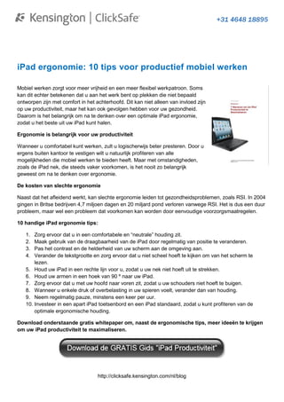 iPad ergonomie: 10 tips voor productief mobiel werken

Mobiel werken zorgt voor meer vrijheid en een meer flexibel werkpatroon. Soms
kan dit echter betekenen dat u aan het werk bent op plekken die niet bepaald
ontworpen zijn met comfort in het achterhoofd. Dit kan niet alleen van invloed zijn
op uw productiviteit, maar het kan ook gevolgen hebben voor uw gezondheid.
Daarom is het belangrijk om na te denken over een optimale iPad ergonomie,
zodat u het beste uit uw iPad kunt halen.

Ergonomie is belangrijk voor uw productiviteit

Wanneer u comfortabel kunt werken, zult u logischerwijs beter presteren. Door u
ergens buiten kantoor te vestigen wilt u natuurlijk profiteren van alle
mogelijkheden die mobiel werken te bieden heeft. Maar met omstandigheden,
zoals de iPad nek, die steeds vaker voorkomen, is het nooit zo belangrijk
geweest om na te denken over ergonomie.

De kosten van slechte ergonomie

Naast dat het afleidend werkt, kan slechte ergonomie leiden tot gezondheidsproblemen, zoals RSI. In 2004
gingen in Britse bedrijven 4,7 miljoen dagen en 20 miljard pond verloren vanwege RSI. Het is dus een duur
probleem, maar wel een probleem dat voorkomen kan worden door eenvoudige voorzorgsmaatregelen.

10 handige iPad ergonomie tips:

   1.  Zorg ervoor dat u in een comfortabele en “neutrale” houding zit.
   2.  Maak gebruik van de draagbaarheid van de iPad door regelmatig van positie te veranderen.
   3.  Pas het contrast en de helderheid van uw scherm aan de omgeving aan.
   4.  Verander de tekstgrootte en zorg ervoor dat u niet scheel hoeft te kijken om van het scherm te
       lezen.
   5. Houd uw iPad in een rechte lijn voor u, zodat u uw nek niet hoeft uit te strekken.
   6. Houd uw armen in een hoek van 90 º naar uw iPad.
   7. Zorg ervoor dat u met uw hoofd naar voren zit, zodat u uw schouders niet hoeft te buigen.
   8. Wanneer u enkele druk of overbelasting in uw spieren voelt, verander dan van houding.
   9. Neem regelmatig pauze, minstens een keer per uur.
   10. Investeer in een apart iPad toetsenbord en een iPad standaard, zodat u kunt profiteren van de
       optimale ergonomische houding.

Download onderstaande gratis whitepaper om, naast de ergonomische tips, meer ideeën te krijgen
om uw iPad productiviteit te maximaliseren.




                                   http://clicksafe.kensington.com/nl/blog
 