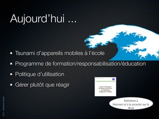 Aujourd’hui ...

                           Tsunami d’appareils mobiles à l’école
                           Programme de formation/responsabilisation/éducation
                           Politique d’utilisation
                           Gérer plutôt que réagir
2012 - Sébastien Stasse
 