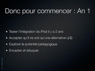 Donc pour commencer : An 1

                           Tester l’intégration du iPad il y a 2 ans
                           Accepter qu’il ne soit qu’une alternative (↓$)
                           Explorer le potentiel pédagogique
                           Encadrer et éduquer
2012 - Sébastien Stasse
 