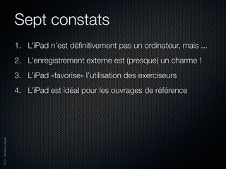 Sept constats
                          1. L’iPad n’est déﬁnitivement pas un ordinateur, mais ...
                          2. L’enregistrement externe est (presque) un charme !
                          3. L’iPad «favorise» l’utilisation des exerciseurs
                          4. L’iPad est idéal pour les ouvrages de référence
2012 - Sébastien Stasse
 