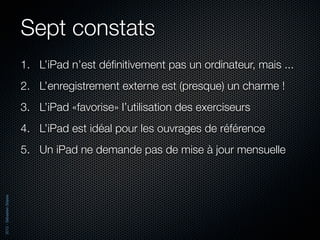 Sept constats
                          1. L’iPad n’est déﬁnitivement pas un ordinateur, mais ...
                          2. L’enregistrement externe est (presque) un charme !
                          3. L’iPad «favorise» l’utilisation des exerciseurs
                          4. L’iPad est idéal pour les ouvrages de référence
                          5. Un iPad ne demande pas de mise à jour mensuelle
2012 - Sébastien Stasse
 