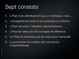 Sept constats
                          1. L’iPad n’est déﬁnitivement pas un ordinateur, mais ...
                          2. L’enregistrement externe est (presque) un charme !
                          3. L’iPad «favorise» l’utilisation des exerciseurs
                          4. L’iPad est idéal pour les ouvrages de référence
                          5. Un iPad ne demande pas de mise à jour mensuelle
                          6. La production de contenu est une source
                             d’apprentissage
2012 - Sébastien Stasse
 
