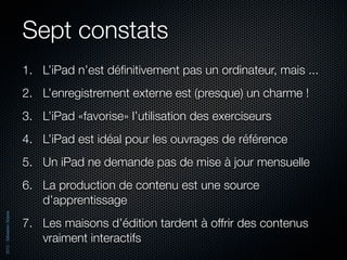 Sept constats
                          1. L’iPad n’est déﬁnitivement pas un ordinateur, mais ...
                          2. L’enregistrement externe est (presque) un charme !
                          3. L’iPad «favorise» l’utilisation des exerciseurs
                          4. L’iPad est idéal pour les ouvrages de référence
                          5. Un iPad ne demande pas de mise à jour mensuelle
                          6. La production de contenu est une source
                             d’apprentissage
2012 - Sébastien Stasse




                          7. Les maisons d’édition tardent à offrir des contenus
                             vraiment interactifs
 