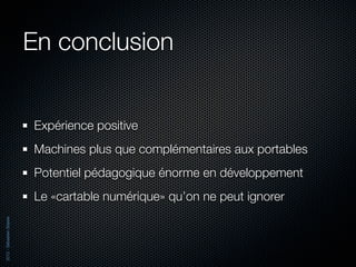 En conclusion


                          Expérience positive
                          Machines plus que complémentaires aux portables
                          Potentiel pédagogique énorme en développement
                          Le «cartable numérique» qu’on ne peut ignorer
2012 - Sébastien Stasse
 