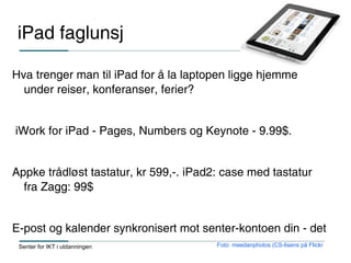 iPad faglunsj

Hva trenger man til iPad for å la laptopen ligge hjemme
  under reiser, konferanser, ferier?


iWork for iPad - Pages, Numbers og Keynote - 9.99$.


Appke trådløst tastatur, kr 599,-. iPad2: case med tastatur
  fra Zagg: 99$


E-post og kalender synkronisert mot senter-kontoen din - det
 Senter for IKT i utdanningen           Foto: meedanphotos (CS-lisens på Flickr
 