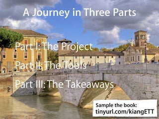 A Journey in Three Parts


Part I: The Project
Part II: The Tools
Part III: The Takeaways
                      Sample the book:
                      tinyurl.com/kiangETT
                                  http://www.ﬂickr.com/photos/semeraro/
 