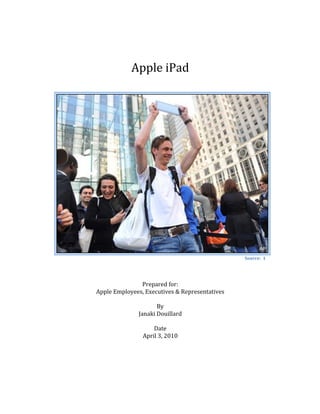  

                                     	
  
                                     	
  
                                     	
  

                       Apple	
  iPad	
  
                                     	
  
                                     	
  
                                     	
  
                                     	
  
                                     	
  
                                     	
  
                                     	
  
                                     	
  
                                     	
  
                                     	
  
                                     	
  
                                     	
  
                                     	
  
                                     	
  
                                     	
  
                                     	
  
                                     	
  
                                     	
  
                                     	
  
                                     	
  
                                     	
  
                                     	
  
                                     	
  
                                     	
  
	
                                                                     Source:	
  	
  1	
  
                          	
  
                          	
  
                          	
  
                          Prepared	
  for:	
  
       Apple	
  Employees,	
  Executives	
  &	
  Representatives	
  
                                    	
  
                                  By	
  
                        Janaki	
  Douillard	
  
                                    	
  
                                 Date	
  
                          April	
  3,	
  2010	
  
                                    	
  
                                    	
  
	
  
	
  
 