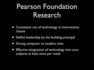 Pearson Foundation Research Consistent use of technology in intervention classes Skillful leadership by the building principal Strong computer to student ratio Effective integration of technology into core subjects at least once per week 