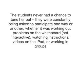 The students never had a chance to tune her out – they were constantly being asked to participate one way or another, whether it was working out problems on the whiteboard (not interactive), watching instructional videos on the iPad, or working in groups 