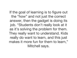 If the goal of learning is to figure out the “how” and not just the correct answer, then the gadget is doing its job. “Students don’t really look at it as it’s solving the problem for them. They really want to understand. Kids really do want to learn, and this just makes it more fun for them to learn,” Mitchell says. 