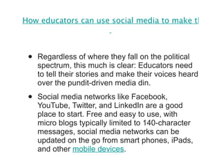 How educators can use social media to make their voices heard in budget debates   Regardless of where they fall on the political spectrum, this much is clear: Educators need to tell their stories and make their voices heard over the pundit-driven media din. Social media networks like Facebook, YouTube, Twitter, and LinkedIn are a good place to start. Free and easy to use, with micro blogs typically limited to 140-character messages, social media networks can be updated on the go from smart phones, iPads, and other  mobile devices . 